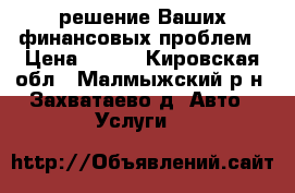 решение Ваших финансовых проблем › Цена ­ 100 - Кировская обл., Малмыжский р-н, Захватаево д. Авто » Услуги   